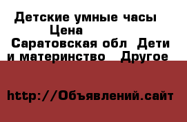 Детские умные часы › Цена ­ 1 500 - Саратовская обл. Дети и материнство » Другое   